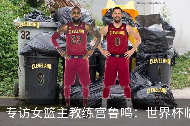专访女篮主教练宫鲁鸣：世界杯临近，队伍正逐渐成形
