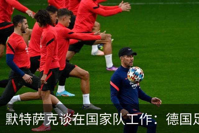 默特萨克谈在国家队工作：德国足球塑造了我的人生，感谢这份信任